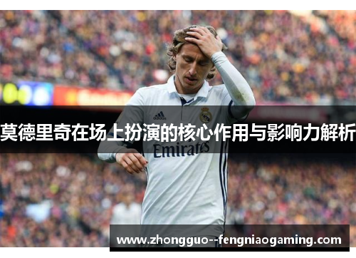 莫德里奇在场上扮演的核心作用与影响力解析