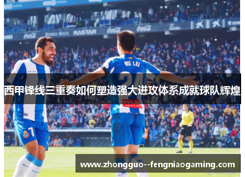 西甲锋线三重奏如何塑造强大进攻体系成就球队辉煌