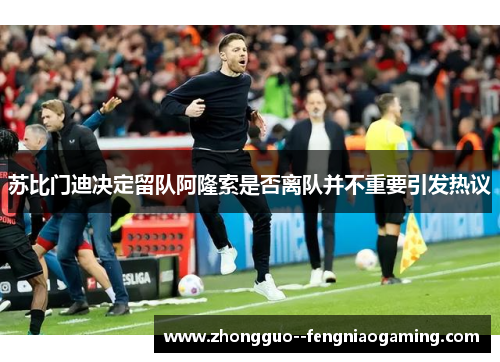 苏比门迪决定留队阿隆索是否离队并不重要引发热议