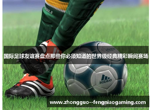 国际足球友谊赛盘点那些你必须知道的世界级经典精彩瞬间赛场