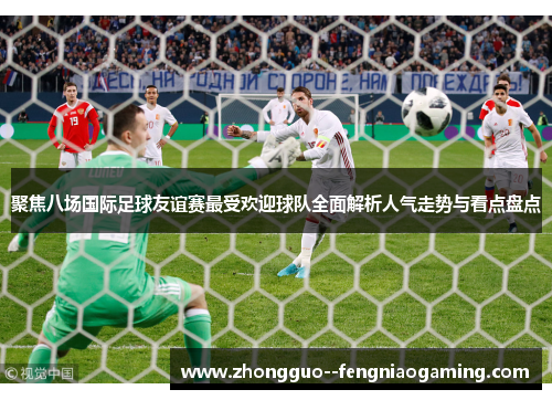 聚焦八场国际足球友谊赛最受欢迎球队全面解析人气走势与看点盘点