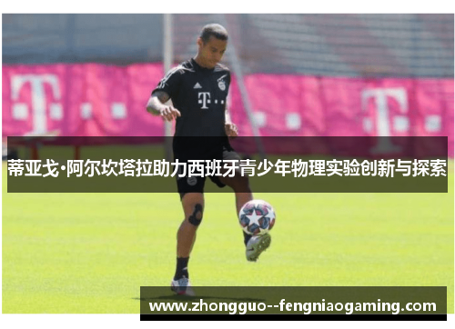 蒂亚戈·阿尔坎塔拉助力西班牙青少年物理实验创新与探索