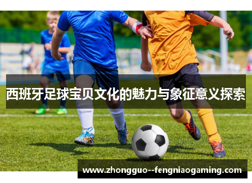 西班牙足球宝贝文化的魅力与象征意义探索