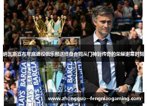 纳瓦斯宣布年底退役俱乐部送终身合同从门神到传奇的荣耀谢幕时刻