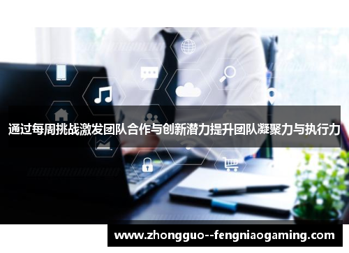 通过每周挑战激发团队合作与创新潜力提升团队凝聚力与执行力