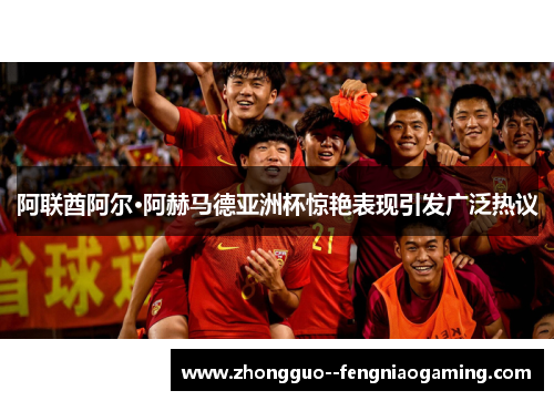 阿联酋阿尔·阿赫马德亚洲杯惊艳表现引发广泛热议