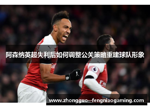 阿森纳英超失利后如何调整公关策略重建球队形象