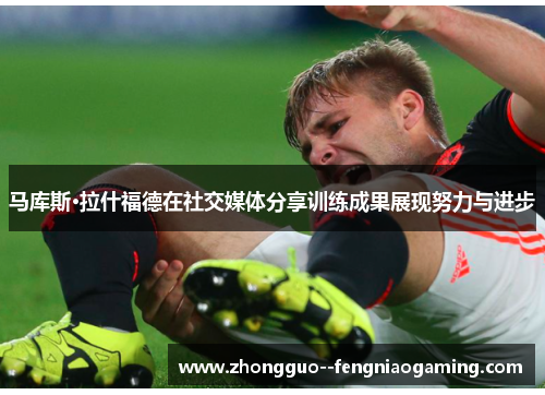 马库斯·拉什福德在社交媒体分享训练成果展现努力与进步