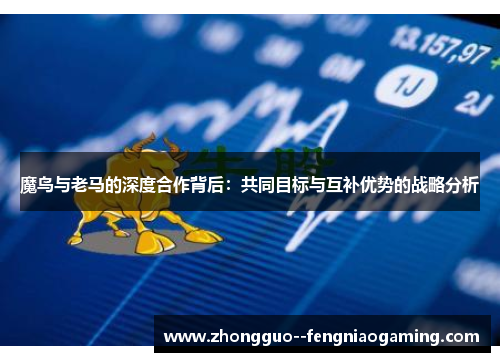 魔鸟与老马的深度合作背后:共同目标与互补优势的战略分析 魔鸟与老马的深度合作背后:共同目标与互补优势的战略分析
