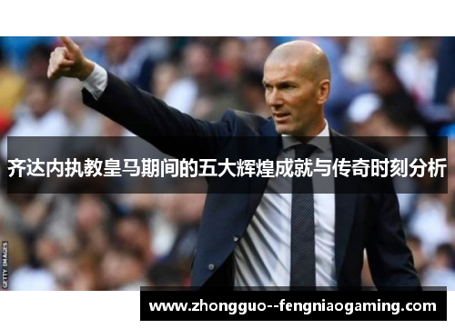 齐达内执教皇马期间的五大辉煌成就与传奇时刻分析