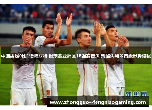 中国男足0比1惜败沙特 世预赛亚洲区18强赛告负 残酷失利令晋级形势堪忧 中国男足0比1惜败沙特 世预赛亚洲区18强赛告负 残酷失利令晋级形势堪忧