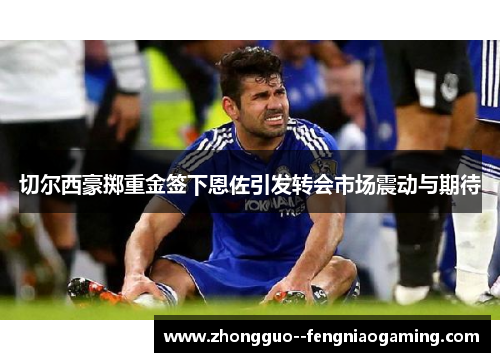 切尔西豪掷重金签下恩佐引发转会市场震动与期待 切尔西豪掷重金签下恩佐引发转会市场震动与期待