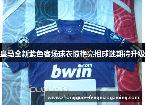 皇马全新紫色客场球衣惊艳亮相球迷期待升级
