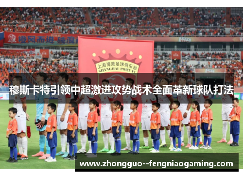 穆斯卡特引领中超激进攻势战术全面革新球队打法 穆斯卡特引领中超激进攻势战术全面革新球队打法
