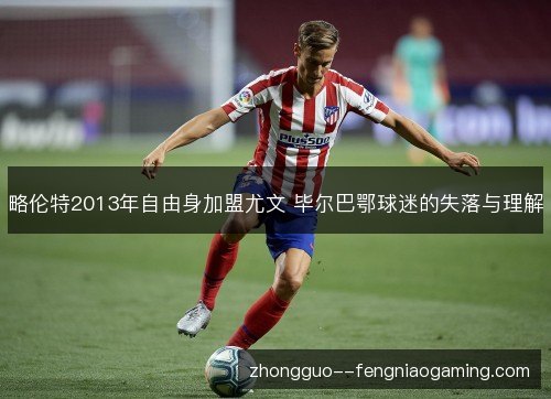 略伦特2013年自由身加盟尤文 毕尔巴鄂球迷的失落与理解 略伦特2013年自由身加盟尤文 毕尔巴鄂球迷的失落与理解