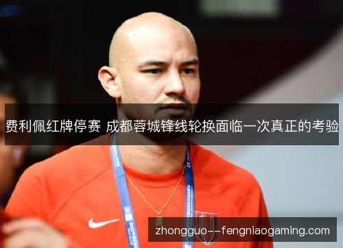 费利佩红牌停赛 成都蓉城锋线轮换面临一次真正的考验 费利佩红牌停赛 成都蓉城锋线轮换面临一次真正的考验